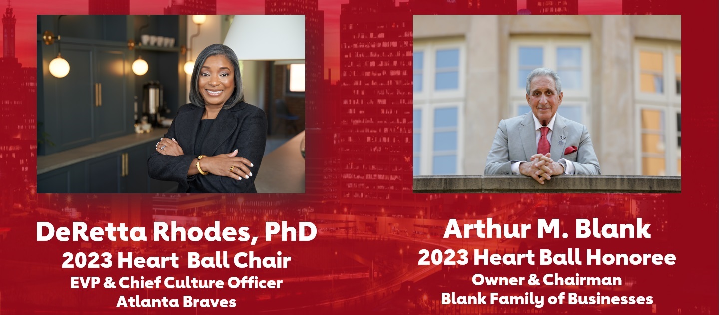 DeRetta Rhodes, PhD 2023 Heart Ball Chair EVP & Chief Culture Officer Atlanta Braves Arthur M. Blank 2023 Heart Ball Honoree Owner & Chairman Blank Family of Businesses